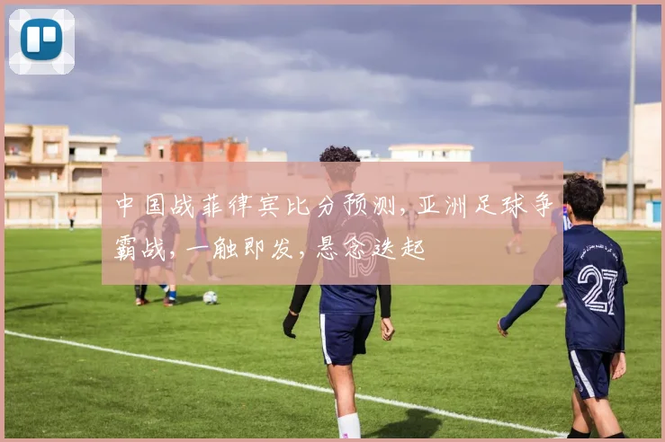 中国战菲律宾比分预测,亚洲足球争霸战,一触即发,悬念迭起