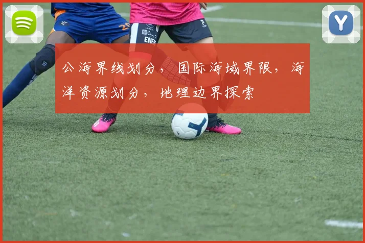 公海界线划分，国际海域界限，海洋资源划分，地理边界探索