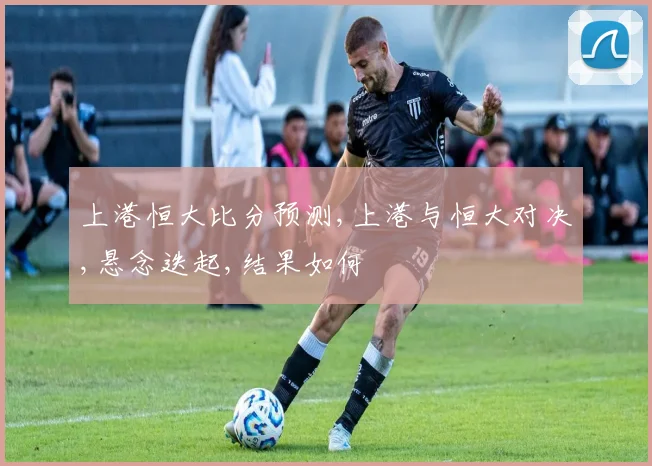 上港恒大比分预测,上港与恒大对决,悬念迭起,结果如何